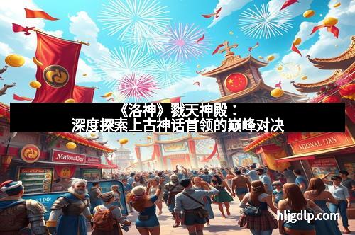 《洛神》戮天神殿：深度探索上古神话首领的巅峰对决