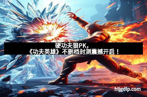 硬功夫狠PK，《功夫英雄》不删档封测震撼开启！
